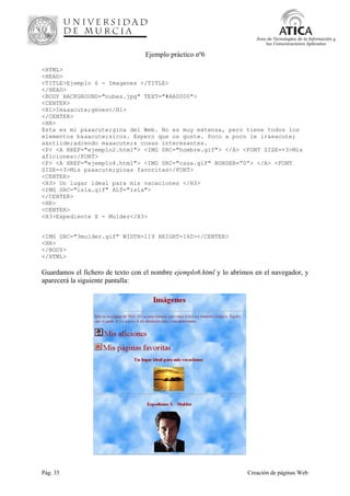Pág. 35 Creación de páginas Web
Área de Tecnologías de la Información y
las Comunicaciones Aplicadas
Ejemplo práctico nº6
<HTML>
<HEAD>
<TITLE>Ejemplo 6 - Imagenes </TITLE>
</HEAD>
<BODY BACKGROUND="nubes.jpg" TEXT="#AA0000">
<CENTER>
<H1>Im&aacute;genes</H1>
</CENTER>
<HR>
Esta es mi p&aacute;gina del Web. No es muy extensa, pero tiene todos los
elementos b&aacute;sicos. Espero que os guste. Poco a poco le ir&eacute;
a&ntilde;adiendo m&aacute;s cosas interesantes.
<P> <A HREF="ejemplo2.html"> <IMG SRC="hombre.gif"> </A> <FONT SIZE=+3>Mis
aficiones</FONT>
<P> <A HREF="ejemplo4.html"> <IMG SRC="casa.gif" BORDER=”0”> </A> <FONT
SIZE=+3>Mis p&aacute;ginas favoritas</FONT>
<CENTER>
<H3> Un lugar ideal para mis vacaciones </H3>
<IMG SRC="isla.gif" ALT="isla">
</CENTER>
<HR>
<CENTER>
<H3>Expediente X - Mulder</H3>
<IMG SRC="3mulder.gif" WIDTH=119 HEIGHT=160></CENTER>
<HR>
</BODY>
</HTML>
Guardamos el fichero de texto con el nombre ejemplo6.html y lo abrimos en el navegador, y
aparecerá la siguiente pantalla:
 