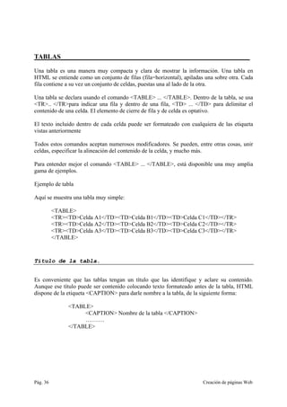 Pág. 36 Creación de páginas Web
TABLAS________________________________________________________
Una tabla es una manera muy compacta y clara de mostrar la información. Una tabla en
HTML se entiende como un conjunto de filas (fila=horizontal), apiladas una sobre otra. Cada
fila contiene a su vez un conjunto de celdas, puestas una al lado de la otra.
Una tabla se declara usando el comando <TABLE> ... </TABLE>. Dentro de la tabla, se usa
<TR>.. </TR>para indicar una fila y dentro de una fila, <TD> ... </TD> para delimitar el
contenido de una celda. El elemento de cierre de fila y de celda es optativo.
El texto incluido dentro de cada celda puede ser formateado con cualquiera de las etiqueta
vistas anteriormente
Todos estos comandos aceptan numerosos modificadores. Se pueden, entre otras cosas, unir
celdas, especificar la alineación del contenido de la celda, y mucho más.
Para entender mejor el comando <TABLE> ... </TABLE>, está disponible una muy amplia
gama de ejemplos.
Ejemplo de tabla
Aquí se muestra una tabla muy simple:
<TABLE>
<TR><TD>Celda A1</TD><TD>Celda B1</TD><TD>Celda C1</TD></TR>
<TR><TD>Celda A2</TD><TD>Celda B2</TD><TD>Celda C2</TD></TR>
<TR><TD>Celda A3</TD><TD>Celda B3</TD><TD>Celda C3</TD></TR>
</TABLE>
Título de la tabla.
Es conveniente que las tablas tengan un título que las identifique y aclare su contenido.
Aunque ese título puede ser contenido colocando texto formateado antes de la tabla, HTML
dispone de la etiqueta <CAPTION> para darle nombre a la tabla, de la siguiente forma:
<TABLE>
<CAPTION> Nombre de la tabla </CAPTION>
……….
</TABLE>
 