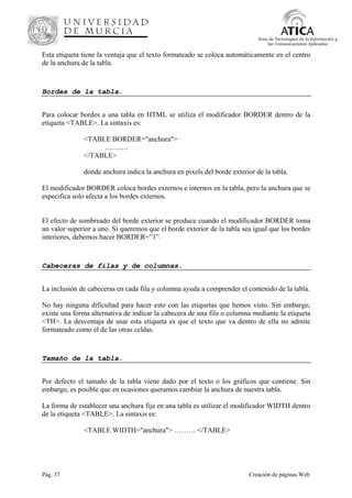 Pág. 37 Creación de páginas Web
Área de Tecnologías de la Información y
las Comunicaciones Aplicadas
Esta etiqueta tiene la ventaja que el texto formateado se coloca automáticamente en el centro
de la anchura de la tabla.
Bordes de la tabla.
Para colocar bordes a una tabla en HTML se utiliza el modificador BORDER dentro de la
etiqueta <TABLE>. La sintaxis es:
<TABLE BORDER="anchura">
……….
</TABLE>
donde anchura indica la anchura en pixels del borde exterior de la tabla.
El modificador BORDER coloca bordes externos e internos en la tabla, pero la anchura que se
especifica solo afecta a los bordes externos.
El efecto de sombreado del borde exterior se produce cuando el modificador BORDER toma
un valor superior a uno. Si queremos que el borde exterior de la tabla sea igual que los bordes
interiores, debemos hacer BORDER=”1”.
Cabeceras de filas y de columnas.
La inclusión de cabeceras en cada fila y columna ayuda a comprender el contenido de la tabla.
No hay ninguna dificultad para hacer esto con las etiquetas que hemos visto. Sin embargo,
existe una forma alternativa de indicar la cabecera de una fila o columna mediante la etiqueta
<TH>. La desventaja de usar esta etiqueta es que el texto que va dentro de ella no admite
formateado como el de las otras celdas.
Tamaño de la tabla.
Por defecto el tamaño de la tabla viene dado por el texto o los gráficos que contiene. Sin
embargo, es posible que en ocasiones queramos cambiar la anchura de nuestra tabla.
La forma de establecer una anchura fija en una tabla es utilizar el modificador WIDTH dentro
de la etiqueta <TABLE>. La sintaxis es:
<TABLE WIDTH="anchura"> ……… </TABLE>
 
