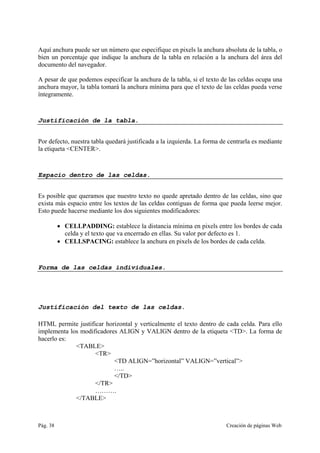 Pág. 38 Creación de páginas Web
Aquí anchura puede ser un número que especifique en pixels la anchura absoluta de la tabla, o
bien un porcentaje que indique la anchura de la tabla en relación a la anchura del área del
documento del navegador.
A pesar de que podemos especificar la anchura de la tabla, si el texto de las celdas ocupa una
anchura mayor, la tabla tomará la anchura mínima para que el texto de las celdas pueda verse
íntegramente.
Justificación de la tabla.
Por defecto, nuestra tabla quedará justificada a la izquierda. La forma de centrarla es mediante
la etiqueta <CENTER>.
Espacio dentro de las celdas.
Es posible que queramos que nuestro texto no quede apretado dentro de las celdas, sino que
exista más espacio entre los textos de las celdas contiguas de forma que pueda leerse mejor.
Esto puede hacerse mediante los dos siguientes modificadores:
• CELLPADDING: establece la distancia mínima en pixels entre los bordes de cada
celda y el texto que va encerrado en ellas. Su valor por defecto es 1.
• CELLSPACING: establece la anchura en pixels de los bordes de cada celda.
Forma de las celdas individuales.
Justificación del texto de las celdas.
HTML permite justificar horizontal y verticalmente el texto dentro de cada celda. Para ello
implementa los modificadores ALIGN y VALIGN dentro de la etiqueta <TD>. La forma de
hacerlo es:
<TABLE>
<TR>
<TD ALIGN=”horizontal” VALIGN=”vertical”>
…..
</TD>
</TR>
……….
</TABLE>
 