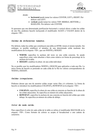 Pág. 39 Creación de páginas Web
Área de Tecnologías de la Información y
las Comunicaciones Aplicadas
donde:
• horizontal puede tomar los valores CENTER, LEFT y RIGHT. Por
defecto vale LEFT.
• vertical: puede tomar los valores TOP, MIDDLE, BOTTOM, y
BASELINE. Por defecto vale CENTER.
Si queremos que una determinada justificación horizontal o vertical afecte a todas las celdas
de una fila, podemos hacerlo incluyendo el modificador ALIGN o VALIGN dentro de la
etiqueta <TR>.
Celdas de diferentes tamaños.
Por defecto, todas las celdas que constituyen una tabla en HTML tienen el mismo tamaño. Sin
embargo, es posible establecer el tamaños de una determinada celda mediante dos
modificadores de la etiqueta <TD>, que son WIDTH y HEIGHT:
• WIDTH: especifica la anchura del texto en una celda concreta. Se puede
especificar como valor absoluto o bien como relativo en forma de porcentaje de la
anchura de la tabla.
• HEIGHT: establece la altura de una celda individual.
No es posible usar los modificadores WIDTH y HEIGTH para aplicarlos a toda una fila. La
única forma de hacerlo es poniendo en cada celda de la fila los valores correspondientes de
WIDTH y HEIGHT.
Celdas irregulares.
Podemos desear que una de nuestras celdas ocupe varias filas y/o columnas. La forma de
hacerlo es introducir los modificadores COLSPAN y ROWSPAN en la etiqueta <TD>:
• COLSPAN: especifica la altura de una celda en concreta en función de la altura de
las celdas adyacentes. Se especifica en número de celdas adyacentes.
• ROWSPAN: especifica la anchura de una concreta en función del celdas que están
debajo. Se especifica en número de celdas de debajo.
Color de cada celda.
Para especificar el color de cada celda de la tabla se utiliza el modificador BGCOLOR en la
etiqueta <TD>. Como formato de colores se acepta el hexadecimal o una cadena de
caracteres.
 
