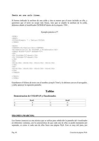 Pág. 40 Creación de páginas Web
Texto en una solo línea.
Si hemos indicado la anchura de una celda y ésta es menor que el texto incluido en ella, y
queremos que el texto no ocupe más líneas, sino que se amplíe la anchura de la celda,
debemos añadir el modificador NOWRAP dentro de la etiqueta <TD>.
Ejemplo práctico nº7
<HTML>
<HEAD>
<TITLE>Ejemplo 7 - Tablas</TITLE>
</HEAD>
<BODY>
<CENTER><H1>Tablas</H1></CENTER>
<H2>Demostracion de COLSPAN y Encabezados</H2>
<TABLE WIDTH="100%" BORDER="1">
<TR>
<TH COLSPAN="2">Head1</TH>
<TH COLSPAN="2">Head2</TH>
</TR>
<TR>
<TD>A</TD> <TD>B</TD> <TD>C</TD> <TD>D</TD>
</TR>
<TR>
<TD>E</TD> <TD>F</TD> <TD>G</TD> <TD>H</TD>
</TR>
</TABLE>
</BODY>
</HTML>
Guardamos el fichero de texto con el nombre ejemplo7.html y lo abrimos con en el navegador,
y debe aparecer la siguiente pantalla:.
FRAMES (MARCOS)_____________________________________________
Los frames (marcos) es una técnica que se utiliza para subdividir la pantalla del visualizador
en diferentes ventanas, con la característica de que cada una de ellas se podrá manipular por
separado, es como si cada una de ellas fuera una página Web. Esto es muy útil para, por
 