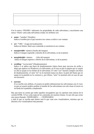 Pág. 42 Creación de páginas Web
Con la marca <FRAME> indicamos las propiedades de cada subventana y necesitamos una
marca <frame> para cada subventana creada; los atributos son:
• name= "nombre" (Nombre)
Indica el nombre por el que nosotros nos vamos a referir a esa ventana.
• src= "URL" (Lugar de localización)
Indica un fichero .html cuyo contenido se mostrará en esa ventana.
• marginwidth= número (Ancho del margen)
Indica el margen izquierdo y derecho de la subventana, se da en puntos.
• marginheight= número (Alto del margen)
Indica el margen superior e inferior de la subventana, se da en puntos.
• scrolling= "yes/no/auto" (Desplazamiento)
Indica si se aplica una barra de desplazamiento (típica barra para moverse de arriba y
abajo que aparece en Windows) a la subventana. en el caso en que la página que se cargue
en ella no quepa en los límites de la subventana. El valor "yes" muestra siempre esta barra
de desplazamiento, el valor "no" no la mostrará nunca (es decir, la parte del frame que no
quepa en la pantalla no la veremos) y, por último, "auto" la mostrará sólo en caso de que
sea necesario.
• noresize
Si se escribe este atributo, el usuario no podrá redimensionar las subventanas con el visor;
ya que un usuario podría cambiar el tamaño de las subventanas con solo situar el cursor en
un borde de la pantalla y desplazarlo.
Hay que tener en cuenta que todos aquellos navegadores que no soporten estas marcas de la
versión HTML 3.0 no verán nada de los contenidos de nuestros frames. Es por ello que existe
otra marca llamada <NOFRAMES> ... </NOFRAMES>
y todo lo que se escriba aquí dentro será lo que vean esos visualizadores, mientras que no
afectará a los visualizadores más potentes.
 