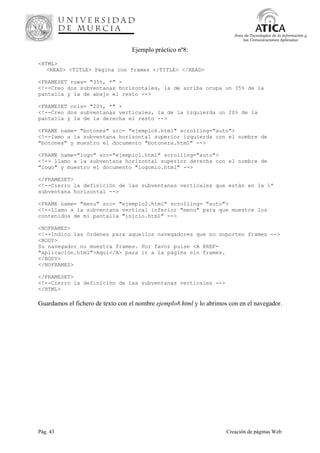 Pág. 43 Creación de páginas Web
Área de Tecnologías de la Información y
las Comunicaciones Aplicadas
Ejemplo práctico nº8:
<HTML>
<HEAD> <TITLE> Página con frames </TITLE> </HEAD>
<FRAMESET rows= "35%, *" >
<!--Creo dos subventanas horizontales, la de arriba ocupa un 35% de la
pantalla y la de abajo el resto -->
<FRAMESET cols= "20%, *" >
<!--Creo dos subventanas verticales, la de la izquierda un 20% de la
pantalla y la de la derecha el resto -->
<FRAME name= "botones" src= "ejemplo6.html" scrolling="auto">
<!--lamo a la subventana horizontal superior izquierda con el nombre de
"botones" y muestro el documento "botonera.html" -->
<FRAME name="logo" src="ejemplo1.html" scrolling="auto">
<!-- llamo a la subventana horizontal superior derecha con el nombre de
"logo" y muestro el documento "logomio.html" -->
</FRAMESET>
<!--Cierro la definición de las subventanas verticales que están en la 1ª
subventana horizontal -->
<FRAME name= "menu" src= "ejemplo2.html" scrolling= "auto">
<!--Llamo a la subventana vertical inferior "menu" para que muestre los
contenidos de mi pantalla "inicio.html" -->
<NOFRAMES>
<!--Indico las órdenes para aquellos navegadores que no soporten frames -->
<BODY>
Su navegador no muestra frames. Por favor pulse <A RREF=
"aplicación.html">Aquí</A> para ir a la página sin frames.
</BODY>
</NOFRAMES>
</FRAMESET>
<!--Cierro la definición de las subventanas verticales -->
</HTML>
Guardamos el fichero de texto con el nombre ejemplo8.html y lo abrimos con en el navegador.
 