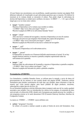 Pág. 44 Creación de páginas Web
Al usar frames nos encontramos con un problema, cuando queramos mostrar una página Web
debemos indicarle al visualizador en qué subventana queremos que se muestre. Por defecto lo
mostrará en la ventana donde se encuentre el enlace. Para poder elegir la subventana de
destino del hiperenlace se añade nuevo atributo a la marca <A HREF= > ... </A> que se llama
target que a su vez tiene estos valores:
• target= "nombre-ventana"
Muestra el hiperenlace en la ventana cuyo nombre se indica.
<A HREF= http://www.ibm.com target="home" >
Muestra la página de IBM en la subventana llamada "home".
• target="_blank"
Abre una nueva ventana del navegador y muestra el hiperenlace en esta (Si usamos
Netscape esto provoca que tengamos funcionando dos copias del programa.)
<A HREF= http://www.microsoft.com target="_blank" >
Muestra la página de Microsoft en una nueva ventana del navegador.
• target= " _self"'
Se muestra el hiperenlace en la subventana activa.
• target= " _parent"
El hiperenlace se muestra en el frameset definido anteriormente al actual. Si no hay
ningún frameset anterior se muestra a pantalla completa suprimiendo todas las
subventanas de la pantalla.
• target= "_top"
Suprime todas las subventanas de la pantalla y muestra el hiperenlace a pantalla completa.
<A HREF= http://www.yahoo.com target="_top" >
Muestra la página del buscador de yahoo a pantalla completa.
Formularios (FORMS)_____________________________________________
Los formularios o también llamados forms, se utilizan para la entrada y envío de datos (el
procesamiento de los mismos es otro asunto) desde una página HTML. Podremos utilizar
formularios para diseñar cuestionarios de todo tipo, por ejemplo, datos referentes al tipo de
usuario que visita nuestra página, para hacer pedidos de algún producto, encuestas,
subscripción a algún tipo de servicio, etc.
En un formulario podremos solicitar diferentes datos (campos) cada uno de los cuales quedará
asociado a una variable. Una vez introducidos los valores en los campos, el contenido de éstos
será enviado a la dirección (URL) donde esté el programa que pueda procesar las variables, a
este programa externo se le suele denominar CGI (Common Gateway Interface, Interface de
Compuerta Común).
La marca es <FORM> ... </FORM> cuyos atributos son:
• action= "programa" (Acción)
Se refiere a la acción a realizar cuando se pulsa el botón de envío del formulario. Esta
 