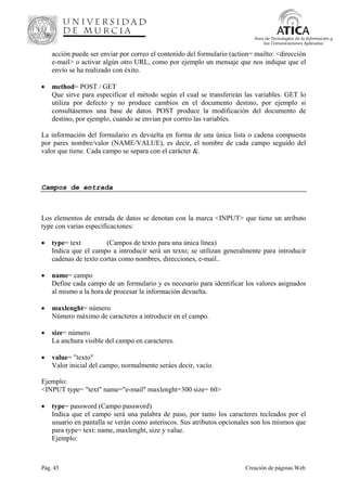 Pág. 45 Creación de páginas Web
Área de Tecnologías de la Información y
las Comunicaciones Aplicadas
acción puede ser enviar por correo el contenido del formulario (action= mailto: <dirección
e-mail> o activar algún otro URL, como por ejemplo un mensaje que nos indique que el
envío se ha realizado con éxito.
• method= POST / GET
Que sirve para especificar el método según el cual se transferirán las variables. GET lo
utiliza por defecto y no produce cambios en el documento destino, por ejemplo si
consultásemos una base de datos. POST produce la modificación del documento de
destino, por ejemplo, cuando se envían por correo las variables.
La información del formulario es devuelta en forma de una única lista o cadena compuesta
por pares nombre/valor (NAME/VALUE), es decir, el nombre de cada campo seguido del
valor que tiene. Cada campo se separa con el carácter &.
Campos de entrada
Los elementos de entrada de datos se denotan con la marca <INPUT> que tiene un atributo
type con varias especificaciones:
• type= text (Campos de texto para una única línea)
Indica que el campo a introducir será un texto; se utilizan generalmente para introducir
cadenas de texto cortas como nombres, direcciones, e-mail..
• name= campo
Define cada campo de un formulario y es necesario para identificar los valores asignados
al mismo a la hora de procesar la información devuelta.
• maxlenght= número
Número máximo de caracteres a introducir en el campo.
• size= número
La anchura visible del campo en caracteres.
• value= "texto"
Valor inicial del campo, normalmente seráes decir, vacío.
Ejemplo:
<INPUT type= "text" name="e-mail" maxlenght=300 size= 60>
• type= password (Campo password)
Indica que el campo será una palabra de paso, por tanto los caracteres tecleados por el
usuario en pantalla se verán como asteriscos. Sus atributos opcionales son los mismos que
para type= text: name, maxlenght, size y value.
Ejemplo:
 