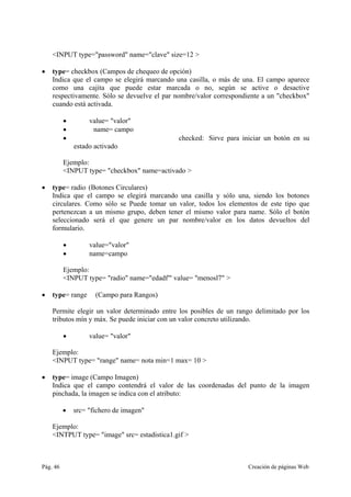 Pág. 46 Creación de páginas Web
<INPUT type="password" name="clave" size=12 >
• type= checkbox (Campos de chequeo de opción)
Indica que el campo se elegirá marcando una casilla, o más de una. El campo aparece
como una cajita que puede estar marcada o no, según se active o desactive
respectivamente. Sólo se devuelve el par nombre/valor correspondiente a un "checkbox"
cuando está activada.
• value= "valor"
• name= campo
• checked: Sirve para iniciar un botón en su
estado activado
Ejemplo:
<INPUT type= "checkbox" name=activado >
• type= radio (Botones Circulares)
Indica que el campo se elegirá marcando una casilla y sólo una, siendo los botones
circulares. Como sólo se Puede tomar un valor, todos los elementos de este tipo que
pertenezcan a un mismo grupo, deben tener el mismo valor para name. Sólo el botón
seleccionado será el que genere un par nombre/valor en los datos devueltos del
formulario.
• value="valor"
• name=campo
Ejemplo:
<INPUT type= "radio" name="edadf'" value= "menosl7" >
• type= range (Campo para Rangos)
Permite elegir un valor determinado entre los posibles de un rango delimitado por los
tributos mín y máx. Se puede iniciar con un valor concreto utilizando.
• value= "valor"
Ejemplo:
<INPUT type= "range" name= nota min=1 max= 10 >
• type= image (Campo Imagen)
Indica que el campo contendrá el valor de las coordenadas del punto de la imagen
pinchada, la imagen se indica con el atributo:
• src= "fichero de imagen"
Ejemplo:
<INTPUT type= "image" src= estadistica1.gif >
 