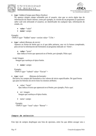 Pág. 47 Creación de páginas Web
Área de Tecnologías de la Información y
las Comunicaciones Aplicadas
• type= hidden (Campo para Datos Ocultos)
No aparece ningún campo rellenable por el usuario, sino que se envía algún tipo de
información de interés interno, como por ejemplo, la versión de un programa (si queremos
saber cuál está utilizando el usuario), un identificador de cualquier tipo, información de
estado, etc.
• value= "valor"
• name= campo
Ejemplo:
<INPUT type= "hidden" name= version value= "2.Oa >
• type= submit (Botones de envío)
Aparece en forma de botón que es el que debe pulsarse, una vez lo hemos completado,
para enviar la información del formulario al programa indicado en <form>.
• value= "texto"
Que indica el texto que aparecerá en el botón, por ejemplo, Pulse aquí.
• src=imagen
Imagen que sustituya al típico botón.
• name= campo
Ejemplo:
<INPUT type= "submit" value= "Enviar" >
• type= reset (Botones de borrado)
Devuelve los campos del formulario a los valores de inicio especificados. De igual forma
que para los botones de envío tiene los mismos atributos.
• value= "texto"
Que indica el texto que aparecerá en el botón, por ejemplo, Pulse aquí.
• src= imagen
Imagen que sustituya al típico botón.
• name= campo
Ejemplo:
<INPUT type= "reset" value= "Borrar" >
Campos de selección
Este tipo de campos despliegan una lista de opciones, entre las que deben escoger una o
 