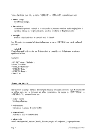 Pág. 48 Creación de páginas Web
varias. Se utiliza para ellos la marca <SELECT> ... </SELECT> y sus atributos son:
• name= campo
Nombre del campo.
• size= número
Número de opciones visibles. Si se indica uno se presenta como un menú desplegable, si
se indica más de uno se presenta como una lista con barra de desplazamiento.
• múltiple
Permite seleccionar más de un valor para el campo.
Las diferentes opciones de la lista se indican con la marca <OPTION> que puede incluir el
atributo:
• selected
Para indicar cuál es la opción por defecto, si no se especifica por defecto sale la primera
opción de la lista.
Ejemplo:
<SELECT name= Ciudades >
<OPTION= Jaen >
<OPTION= Palencia >
<OPTION= Soria >
<OPTION= Lugo >
</SELECT>
Áreas de texto
Representan un campo de texto de múltiples líneas y aparecen como una caja. Normalmente
se utiliza para que se incluyan en ellas comentarios. La marca es <TEXTAREA> ...
</TEXTAREA> y sus atributos son:
•name= campo
Nombre del campo
• cols= número
Número de columnas de texto visibles
• rows= número
Número de filas de texto visibles
• align= valor
Puede ser top (arriba), middle (medio), bottom (abajo), left (izquierda) y right (derecha)
 