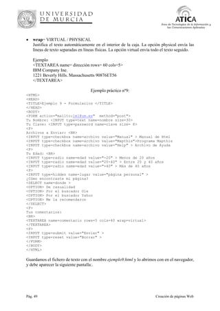 Pág. 49 Creación de páginas Web
Área de Tecnologías de la Información y
las Comunicaciones Aplicadas
• wrap= VIRTUAL / PHYSICAL
Justifica el texto automáticamente en el interior de la caja. La opción physical envía las
líneas de texto separadas en líneas físicas. La opción virtual envía todo el texto seguido.
Ejemplo
<TEXTAREA name= dirección rows= 60 cols=5>
IBM Company Ine.
1221 Beverly Hills. Massachusetts 90876ET56
</TEXTAREA>
Ejemplo práctico nº9:
<HTML>
<HEAD>
<TITLE>Ejemplo 9 - Formularios </TITLE>
</HEAD>
<BODY>
<FORM action="mailto:lml@um.es" method="post">
Tu Nombre: <INPUT type=text name=nombre size=30>
Tu Clave: <INPUT type=password name=clave size= 8>
<P>
Archivos a Enviar: <BR>
<INPUT type=checkbox name=archivo value="Manual" > Manual de Html
<INPUT type=checkbox name=archivo value="Mapthis">Programa Mapthis
<INPUT type=checkbox name=archivo value="Help" > Archivo de Ayuda
<P>
Tu Edad: <BR>
<INPUT type=radio name=edad value="-20" > Menos de 20 años
<INPUT type=radio name=edad value="20-40" > Entre 20 y 40 años
<INPUT type=radio name=edad value="+40" > Más de 40 años
<P>
<INPUT type=hidden name=lugar value="página personal" >
¿Cómo encontraste mi página?
<SELECT name=donde >
<OPTION> De casualidad
<OPTION> Por el buscador Ole
<OPTION> Por el buscador Yahoo
<OPTION> Me la recomendaron
</SELECT>
<P>
Tus comentarios:
<BR>
<TEXTAREA name=comentario rows=5 cols=40 wrap=virtual>
</TEXTAREA>
<P>
<INPUT type=submit value="Enviar" >
<INPUT type=reset value="Borrar" >
</FORM>
</BODY>
</HTML>
Guardamos el fichero de texto con el nombre ejemplo9.html y lo abrimos con en el navegador,
y debe aparecer la siguiente pantalla:.
 