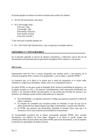 Pág. 52 Creación de páginas Web
Se puede agrupar un número de marcas comunes para reducir las órdenes:
• Hl, H2, H3 (font-family: helvetica)
• H1{ font-weight: bold;
Font-size: 12pt;
Line-height: 14pt.
Font-family: helvetica;
Font-variant: normal;
Font-style: normal; }
Y hay otras que se pueden agrupar así:
• H1 { font: bold 12pt/14pt helvetica } que es igual que el ejemplo anterior.
EDITORES Y CONVERSORES____________________________________
En el presente apartado se provee de algunos comentarios y reflexiones acerca del uso de
herramientas automatizadas para la generación de páginas Web: editores y conversores.
Editores
Seguramente usted ha visto o conoce programas que pueden asistir a una persona en la
creación de páginas Web, y quizás se ha preguntado: ¿ uso un editor o aprendo HTML ?
La respuesta que yo le daría es la misma que si usted me preguntara si es mejor saber
aritmética o ocupar una calculadora: ambas cosas no se contraponen entre sí.
Un editor HTML es una gran ayuda al diseñador Web: brinda la posibilidad de disponer y ver
la página mientras se crea, y de observar inmediatamente cómo aparecerán distribuidos los
colores y los elementos dentro del documento, es una ayuda para recordar las marcas y sus
atributos, sin embargo; puede resultar inadecuado por lo siguiente:
• Poca flexibilidad, y en algunas ocasiones el código que generan en general es difícil de
editar o mantener.
• El conjunto de comandos que incorpora puede ser limitado, en caso de que sea un
editor producido por alguna empresa que haga visualizadores, o puede estar obsoleto.
• El HTML que generan está fuertemente orientado al formato físico, más que a la
estructura, con lo cual se pierde universalidad en el documento.
Es recomendable comenzar por lo básico, procurando aprender HTML bien, creando
documentos con editores de texto plano. Después si se desea se puede ocupar una
combinación editor de texto plano más editor HTML para crear documentos, a fin de explotar
al máximo las capacidades de ambos sistemas.
 