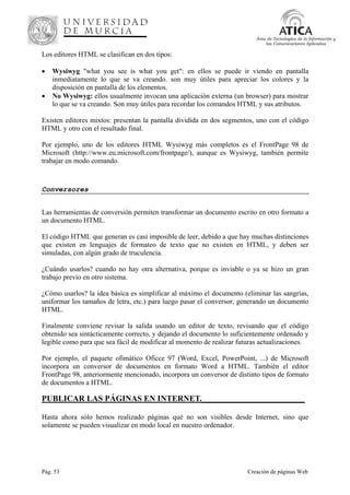 Pág. 53 Creación de páginas Web
Área de Tecnologías de la Información y
las Comunicaciones Aplicadas
Los editores HTML se clasifican en dos tipos:
• Wysiwyg "what you see is what you get": en ellos se puede ir viendo en pantalla
inmediatamente lo que se va creando. son muy útiles para apreciar los colores y la
disposición en pantalla de los elementos.
• No Wysiwyg: ellos usualmente invocan una aplicación externa (un browser) para mostrar
lo que se va creando. Son muy útiles para recordar los comandos HTML y sus atributos.
Existen editores mixtos: presentan la pantalla dividida en dos segmentos, uno con el código
HTML y otro con el resultado final.
Por ejemplo, uno de los editores HTML Wysiwyg más completos es el FrontPage 98 de
Microsoft (http://www.eu.microsoft.com/frontpage/), aunque es Wysiwyg, también permite
trabajar en modo comando.
Conversores
Las herramientas de conversión permiten transformar un documento escrito en otro formato a
un documento HTML.
El código HTML que generan es casi imposible de leer, debido a que hay muchas distinciones
que existen en lenguajes de formateo de texto que no existen en HTML, y deben ser
simuladas, con algún grado de truculencia.
¿Cuándo usarlos? cuando no hay otra alternativa, porque es inviable o ya se hizo un gran
trabajo previo en otro sistema.
¿Cómo usarlos? la idea básica es simplificar al máximo el documento (eliminar las sangrías,
uniformar los tamaños de letra, etc.) para luego pasar el conversor, generando un documento
HTML.
Finalmente conviene revisar la salida usando un editor de texto, revisando que el código
obtenido sea sintácticamente correcto, y dejando el documento lo suficientemente ordenado y
legible como para que sea fácil de modificar al momento de realizar futuras actualizaciones.
Por ejemplo, el paquete ofimático Oficce 97 (Word, Excel, PowerPoint, ...) de Microsoft
incorpora un conversor de documentos en formato Word a HTML. También el editor
FrontPage 98, anteriormente mencionado, incorpora un conversor de distinto tipos de formato
de documentos a HTML.
PUBLICAR LAS PÁGINAS EN INTERNET._________________________
Hasta ahora sólo hemos realizado páginas qué no son visibles desde Internet, sino que
solamente se pueden visualizar en modo local en nuestro ordenador.
 