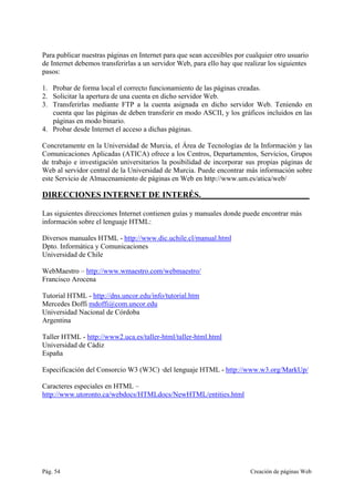 Pág. 54 Creación de páginas Web
Para publicar nuestras páginas en Internet para que sean accesibles por cualquier otro usuario
de Internet debemos transferirlas a un servidor Web, para ello hay que realizar los siguientes
pasos:
1. Probar de forma local el correcto funcionamiento de las páginas creadas.
2. Solicitar la apertura de una cuenta en dicho servidor Web.
3. Transferirlas mediante FTP a la cuenta asignada en dicho servidor Web. Teniendo en
cuenta que las páginas de deben transferir en modo ASCII, y los gráficos incluidos en las
páginas en modo binario.
4. Probar desde Internet el acceso a dichas páginas.
Concretamente en la Universidad de Murcia, el Área de Tecnologías de la Información y las
Comunicaciones Aplicadas (ATICA) ofrece a los Centros, Departamentos, Servicios, Grupos
de trabajo e investigación universitarios la posibilidad de incorporar sus propias páginas de
Web al servidor central de la Universidad de Murcia. Puede encontrar más información sobre
este Servicio de Almacenamiento de páginas en Web en http://www.um.es/atica/web/
DIRECCIONES INTERNET DE INTERÉS.__________________________
Las siguientes direcciones Internet contienen guías y manuales donde puede encontrar más
información sobre el lenguaje HTML:
Diversos manuales HTML - http://www.dic.uchile.cl/manual.html
Dpto. Informática y Comunicaciones
Universidad de Chile
WebMaestro – http://www.wmaestro.com/webmaestro/
Francisco Arocena
Tutorial HTML - http://dns.uncor.edu/info/tutorial.htm
Mercedes Doffi mdoffi@com.uncor.edu
Universidad Nacional de Córdoba
Argentina
Taller HTML - http://www2.uca.es/taller-html/taller-html.html
Universidad de Cádiz
España
Especificación del Consorcio W3 (W3C) ·del lenguaje HTML - http://www.w3.org/MarkUp/
Caracteres especiales en HTML –
http://www.utoronto.ca/webdocs/HTMLdocs/NewHTML/entities.html
 