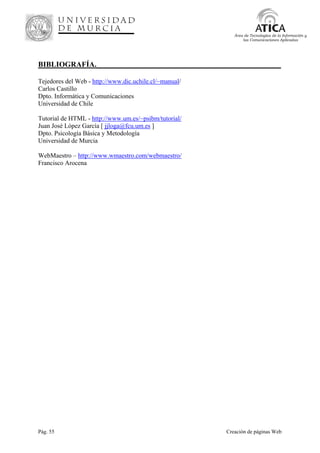 Pág. 55 Creación de páginas Web
Área de Tecnologías de la Información y
las Comunicaciones Aplicadas
BIBLIOGRAFÍA._________________________________________________
Tejedores del Web - http://www.dic.uchile.cl/~manual/
Carlos Castillo
Dpto. Informática y Comunicaciones
Universidad de Chile
Tutorial de HTML - http://www.um.es/~psibm/tutorial/
Juan José López García [ jjloga@fcu.um.es ]
Dpto. Psicología Básica y Metodología
Universidad de Murcia
WebMaestro – http://www.wmaestro.com/webmaestro/
Francisco Arocena
 