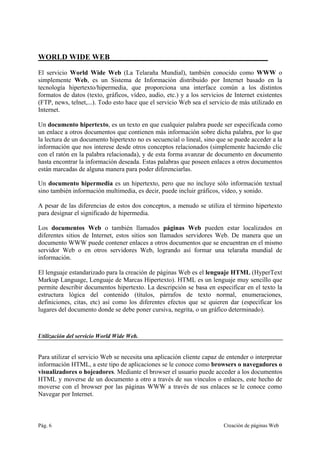 Pág. 6 Creación de páginas Web
WORLD WIDE WEB__________________________________________
El servicio World Wide Web (La Telaraña Mundial), también conocido como WWW o
simplemente Web, es un Sistema de Información distribuido por Internet basado en la
tecnología hipertexto/hipermedia, que proporciona una interface común a los distintos
formatos de datos (texto, gráficos, vídeo, audio, etc.) y a los servicios de Internet existentes
(FTP, news, telnet,...). Todo esto hace que el servicio Web sea el servicio de más utilizado en
Internet.
Un documento hipertexto, es un texto en que cualquier palabra puede ser especificada como
un enlace a otros documentos que contienen más información sobre dicha palabra, por lo que
la lectura de un documento hipertexto no es secuencial o lineal, sino que se puede acceder a la
información que nos interese desde otros conceptos relacionados (simplemente haciendo clic
con el ratón en la palabra relacionada), y de esta forma avanzar de documento en documento
hasta encontrar la información deseada. Estas palabras que poseen enlaces a otros documentos
están marcadas de alguna manera para poder diferenciarlas.
Un documento hipermedia es un hipertexto, pero que no incluye sólo información textual
sino también información multimedia, es decir, puede incluir gráficos, vídeo, y sonido.
A pesar de las diferencias de estos dos conceptos, a menudo se utiliza el término hipertexto
para designar el significado de hipermedia.
Los documentos Web o también llamados páginas Web pueden estar localizados en
diferentes sitios de Internet, estos sitios son llamados servidores Web. De manera que un
documento WWW puede contener enlaces a otros documentos que se encuentran en el mismo
servidor Web o en otros servidores Web, logrando así formar una telaraña mundial de
información.
El lenguaje estandarizado para la creación de páginas Web es el lenguaje HTML (HyperText
Markup Language, Lenguaje de Marcas Hipertexto). HTML es un lenguaje muy sencillo que
permite describir documentos hipertexto. La descripción se basa en especificar en el texto la
estructura lógica del contenido (títulos, párrafos de texto normal, enumeraciones,
definiciones, citas, etc) así como los diferentes efectos que se quieren dar (especificar los
lugares del documento donde se debe poner cursiva, negrita, o un gráfico determinado).
Utilización del servicio World Wide Web.
Para utilizar el servicio Web se necesita una aplicación cliente capaz de entender o interpretar
información HTML, a este tipo de aplicaciones se le conoce como browsers o navegadores o
visualizadores o hojeadores. Mediante el browser el usuario puede acceder a los documentos
HTML y moverse de un documento a otro a través de sus vínculos o enlaces, este hecho de
moverse con el browser por las páginas WWW a través de sus enlaces se le conoce como
Navegar por Internet.
 
