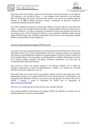 Pág. 7 Creación de páginas Web
Área de Tecnologías de la Información y
las Comunicaciones Aplicadas
El browser sabe cómo acceder a cada recurso de Internet, sabe cómo acceder a un servidor de
FTP anónimo, a un servidor de News, ..., y por supuesto cómo conectarse a los servidores
Web. El mecanismo que utiliza el browser para acceder a un recurso en cualquier lugar de
Internet es el URL (Uniform Resource Locator, Localizador de Recursos Uniforme),
comúnmente llamado dirección Internet.
Los URLs combinan el protocolo a utilizar para obtener el recurso: http (es el del Web), ftp,
telnet, ...; junto con el nombre del host servidor, y el path completo del recurso (directorios y
nombre de archivo). Los URLs constituyen en realidad los enlaces que permiten movernos de
una pagina a otra, es decir Navegar por Internet, y que las podemos identificar dentro de una
página WWW porque estas incluidos comúnmente como Texto en color subrayado, también
puede ir incluidos dentro de una imagen, etc.
Servicio de Almacenamiento de páginas WWW de la UM
Con motivo de la gran demanda del Servicio de Información World Wide Web el Servicio de
Informática ofrece a los Centros, Departamentos, Servicios, Grupos de trabajo e investigación
universitarios la posibilidad de incorporar sus propias páginas de Web al servidor central de la
Universidad de Murcia. De esta manera, la unidad podrá hacer pública información de interés
de la misma (trabajos, personas del grupo, seminarios, programas, etc.) para que sea
visualizada desde toda la Red Internet.
Este servicio se ofrece con carácter genérico a los distintas unidades, con el objeto de
introducir información de interés del departamento o unidad, y en ningún caso se podrá
utilizar con fines no académicos o de I+D.
Para poder hacer uso de este servicio es necesario solicitar el alta de una cuenta por centro,
departamento, grupo en el servidor WWW del Área de Tecnologías de la Información y las
Comunicaciones Aplicadas (ATICA) www.um.es, para ello hay que leer normas del servicio
WWW y rellenar y enviar el formulario de WWW que se encuentran en
http://www.um.es/atica/web/
En breve se le comunicara que ha sido de alta y que ya puede utilizarlo.
Esta cuenta permitirá la ubicación de las paginas WWW que deberán ser creadas con los
medios propios de la sección correspondiente.
 