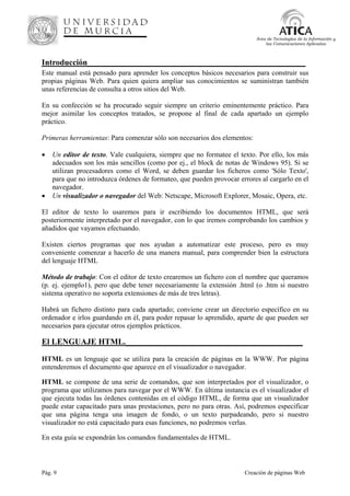 Pág. 9 Creación de páginas Web
Área de Tecnologías de la Información y
las Comunicaciones Aplicadas
Introducción_____________________________________________________
Este manual está pensado para aprender los conceptos básicos necesarios para construir sus
propias páginas Web. Para quien quiera ampliar sus conocimientos se suministran también
unas referencias de consulta a otros sitios del Web.
En su confección se ha procurado seguir siempre un criterio eminentemente práctico. Para
mejor asimilar los conceptos tratados, se propone al final de cada apartado un ejemplo
práctico.
Primeras herramientas: Para comenzar sólo son necesarios dos elementos:
• Un editor de texto. Vale cualquiera, siempre que no formatee el texto. Por ello, los más
adecuados son los más sencillos (como por ej., el block de notas de Windows 95). Si se
utilizan procesadores como el Word, se deben guardar los ficheros como 'Sólo Texto',
para que no introduzca órdenes de formateo, que pueden provocar errores al cargarlo en el
navegador.
• Un visualizador o navegador del Web: Netscape, Microsoft Explorer, Mosaic, Opera, etc.
El editor de texto lo usaremos para ir escribiendo los documentos HTML, que será
posteriormente interpretado por el navegador, con lo que iremos comprobando los cambios y
añadidos que vayamos efectuando.
Existen ciertos programas que nos ayudan a automatizar este proceso, pero es muy
conveniente comenzar a hacerlo de una manera manual, para comprender bien la estructura
del lenguaje HTML
Método de trabajo: Con el editor de texto crearemos un fichero con el nombre que queramos
(p. ej. ejemplo1), pero que debe tener necesariamente la extensión .html (o .htm si nuestro
sistema operativo no soporta extensiones de más de tres letras).
Habrá un fichero distinto para cada apartado; conviene crear un directorio específico en su
ordenador e irlos guardando en él, para poder repasar lo aprendido, aparte de que pueden ser
necesarios para ejecutar otros ejemplos prácticos.
El LENGUAJE HTML.___________________________________________
HTML es un lenguaje que se utiliza para la creación de páginas en la WWW. Por página
entenderemos el documento que aparece en el visualizador o navegador.
HTML se compone de una serie de comandos, que son interpretados por el visualizador, o
programa que utilizamos para navegar por el WWW. En última instancia es el visualizador el
que ejecuta todas las órdenes contenidas en el código HTML, de forma que un visualizador
puede estar capacitado para unas prestaciones, pero no para otras. Así, podremos especificar
que una página tenga una imagen de fondo, o un texto parpadeando, pero si nuestro
visualizador no está capacitado para esas funciones, no podremos verlas.
En esta guía se expondrán los comandos fundamentales de HTML.
 