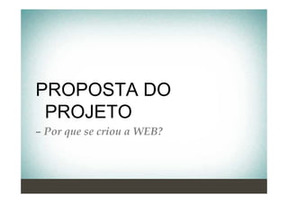 PROPOSTA DO
 PROJETO
– Por que se criou a WEB?
 