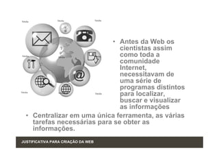 • Antes da Web os
                               cientistas assim
                               como toda a
                               comunidade
                               Internet,
                               necessitavam de
                               uma série de
                               programas distintos
                               para localizar,
                               buscar e visualizar
                               as informações
  • Centralizar em uma única ferramenta, as várias
    tarefas necessárias para se obter as
    informações.
JUSTIFICATIVA PARA CRIAÇÂO DA WEB
 