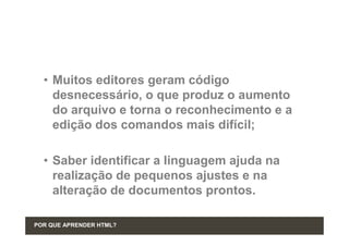 • Muitos editores geram código
    desnecessário, o que produz o aumento
    do arquivo e torna o reconhecimento e a
    edição dos comandos mais difícil;

  • Saber identificar a linguagem ajuda na
    realização de pequenos ajustes e na
    alteração de documentos prontos.

POR QUE APRENDER HTML?
 