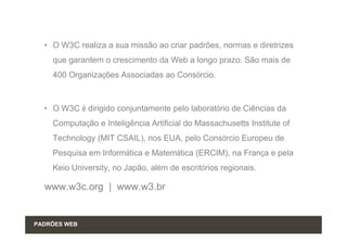 • O W3C realiza a sua missão ao criar padrões, normas e diretrizes
    que garantem o crescimento da Web a longo prazo. São mais de
    400 Organizações Associadas ao Consórcio.



  • O W3C é dirigido conjuntamente pelo laboratório de Ciências da
    Computação e Inteligência Artificial do Massachusetts Institute of
    Technology (MIT CSAIL), nos EUA, pelo Consórcio Europeu de
    Pesquisa em Informática e Matemática (ERCIM), na França e pela
    Keio University, no Japão, além de escritórios regionais.

  www.w3c.org | www.w3.br


PADRÕES WEB
 