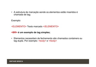 • A estrutura de marcação aonde os elementos estão inseridos é
    chamada de tag;

  Exemplo:

  <ELEMENTO> Texto marcado </ELEMENTO>

  <BR> é um exemplo de tag simples;

  • Elementos necessitam de fechamento são chamados containers ou
    tag dupla. Por exemplo: <body> e </body>




SINTAXE BÁSICA
 