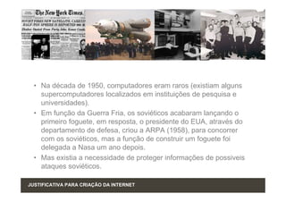 • Na década de 1950, computadores eram raros (existiam alguns
    supercomputadores localizados em instituições de pesquisa e
    universidades).
  • Em função da Guerra Fria, os soviéticos acabaram lançando o
    primeiro foguete, em resposta, o presidente do EUA, através do
    departamento de defesa, criou a ARPA (1958), para concorrer
    com os soviéticos, mas a função de construir um foguete foi
    delegada a Nasa um ano depois.
  • Mas existia a necessidade de proteger informações de possiveis
    ataques soviéticos.

JUSTIFICATIVA PARA CRIAÇÃO DA INTERNET
 