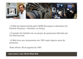• A Web foi desenvolvida pelo CERN (European Laboratory for
 Particle Physics) – Genebra, na Suíça;

 • O projeto foi trabalho de um grupo de pesquisas liderado por
 Tim Berners-lee;

 • A Web teve seu lançamento em 1991 após alguns anos de
 pesquisa.

 •Data oficial: 06 de agosto de 1991.


COMO SURGIU A WEB | World   Wide Web
 