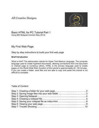 All Creative Designs
Basic HTML for PC Tutorial Part 1
Using MS Notepad (Version May 2013)
My First Web Page
Step by step instructions to build your first web page
Brief Introduction
What is html? The abbreviation stands for Hyper Text Markup Language. The computer
language used to create hypertext documents, allowing connections from one document
or internet page to numerous others. HTML is the primary language used to create
pages on the World Wide Web. Duration of this tutorial is approximately 40 - 50 minutes.
If you can create a folder, save files and are able to copy and paste this tutorial is not
difficult to complete.
Table of Content
Step 1: Creating a folder for your web page................................................. 2
Step 2: Saving image files into your web folder ........................................... 3
Step 3: Opening Notepad............................................................................. 4
Step 4: Creating a notepad file..................................................................... 5
Step 5: Saving your notepad file as index.html ............................................ 8
Step 6: Viewing your web page.................................................................... 9
Step 7: Trouble Shooting............................................................................ 10
 