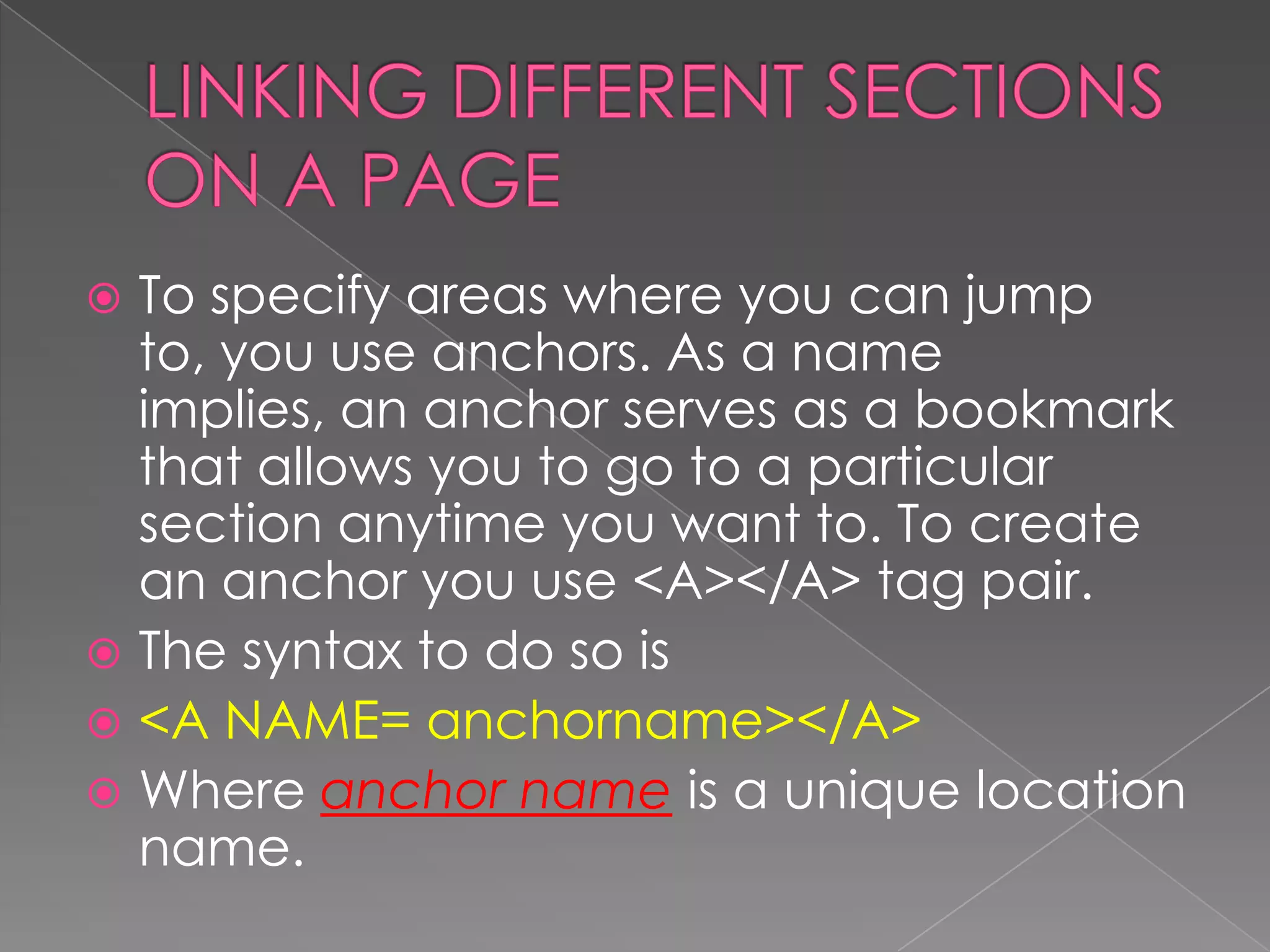  To specify areas where you can jump
  to, you use anchors. As a name
  implies, an anchor serves as a bookmark
  that allows you to go to a particular
  section anytime you want to. To create
  an anchor you use <A></A> tag pair.
 The syntax to do so is
 <A NAME= anchorname></A>
 Where anchor name is a unique location
  name.
 