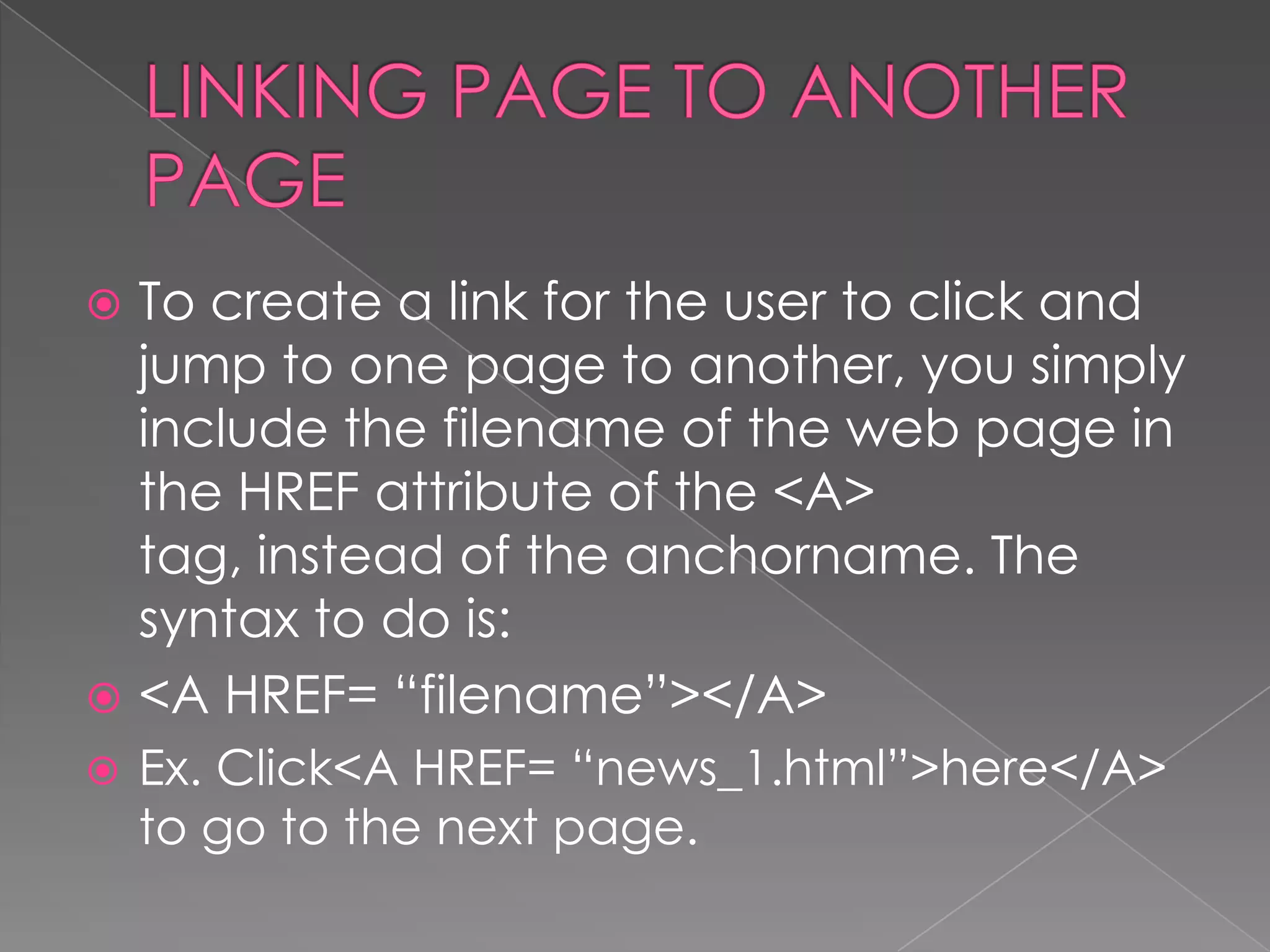 To create a link for the user to click and
  jump to one page to another, you simply
  include the filename of the web page in
  the HREF attribute of the <A>
  tag, instead of the anchorname. The
  syntax to do is:
 <A HREF= “filename”></A>
   Ex. Click<A HREF= “news_1.html”>here</A>
    to go to the next page.
 