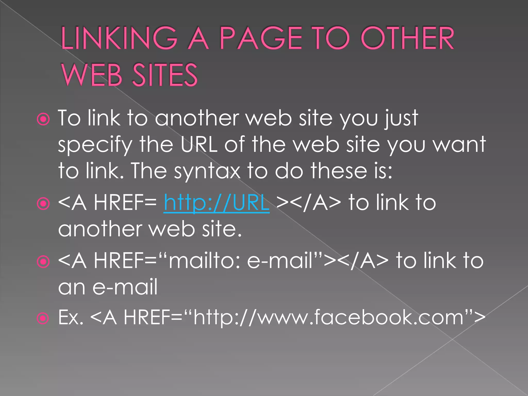  To link to another web site you just
  specify the URL of the web site you want
  to link. The syntax to do these is:
 <A HREF= http://URL ></A> to link to
  another web site.
 <A HREF=“mailto: e-mail”></A> to link to
  an e-mail
   Ex. <A HREF=“http://www.facebook.com”>
 