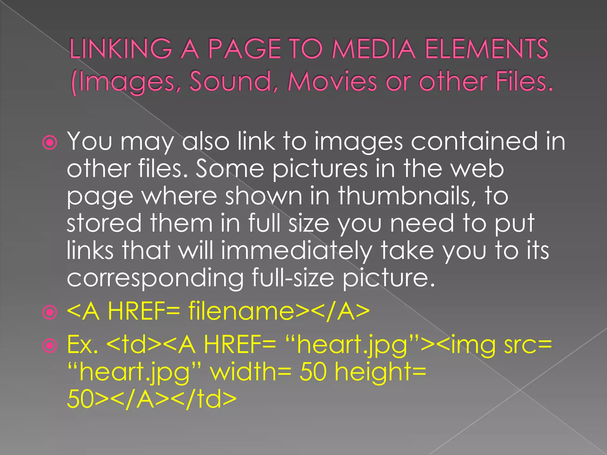  You may also link to images contained in
  other files. Some pictures in the web
  page where shown in thumbnails, to
  stored them in full size you need to put
  links that will immediately take you to its
  corresponding full-size picture.
 <A HREF= filename></A>
 Ex. <td><A HREF= “heart.jpg”><img src=
  “heart.jpg” width= 50 height=
  50></A></td>
 