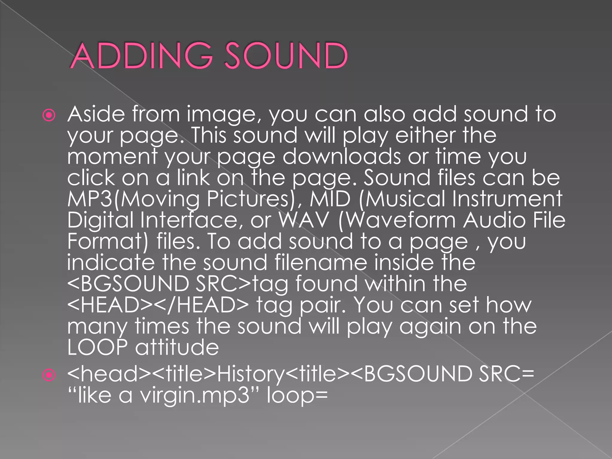    Aside from image, you can also add sound to
    your page. This sound will play either the
    moment your page downloads or time you
    click on a link on the page. Sound files can be
    MP3(Moving Pictures), MID (Musical Instrument
    Digital Interface, or WAV (Waveform Audio File
    Format) files. To add sound to a page , you
    indicate the sound filename inside the
    <BGSOUND SRC>tag found within the
    <HEAD></HEAD> tag pair. You can set how
    many times the sound will play again on the
    LOOP attitude
   <head><title>History<title><BGSOUND SRC=
    “like a virgin.mp3” loop=
 