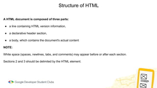 Structure of HTML
A HTML document is composed of three parts:
● a line containing HTML version information,
● a declarative header section,
● a body, which contains the document's actual content
NOTE:
White space (spaces, newlines, tabs, and comments) may appear before or after each section.
Sections 2 and 3 should be delimited by the HTML element.
 