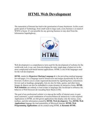 HTML Web Development


The maturation of Internet has lead to the germination of many businesses. In this avant-
garde epoch of Technology, from small scale to large scale, every business is in need of
WWW to boom. It’s not possible for any growing business to stay aloof from the
Information Superhighway.




Web development is a comprehensive term used for the development of websites for the
world-wide web; it can vary from developing the static single page of plain text to the
most complicated web-based internet applications. HTML is one of the languages used
for the web development.

HTML stands for Hypertext Markup Language & is the prevailing markup language
for web pages. It is a language used to format texts and images dynamically by the web
browsers. It allows you to create organized documents by signifying basic connotations
for text such as headings, paragraphs, lists etc also for links, quotes, and other items.
Images & objects can also be embedded to create dynamic & interactive forms. HTML
Web Solutions can embody or load scripts in languages like JavaScript to influence the
behavior of Web browsers & Cascading Style Sheets (CSS).

The goal of any professional website is to step-up the traffic of internet users, to gain
more customers; a good combination of resourcefulness & interactivity is also required.
Applications in HTML are full-grown applications that display only the menus, icons,
toolbars, and title information created by HTML Web developer(s). Thus HTML Web
Applications baggage the total potentiality of Microsoft Internet. HTML Web
Programming Applications can be created using HTML & Dynamic HTML.
 