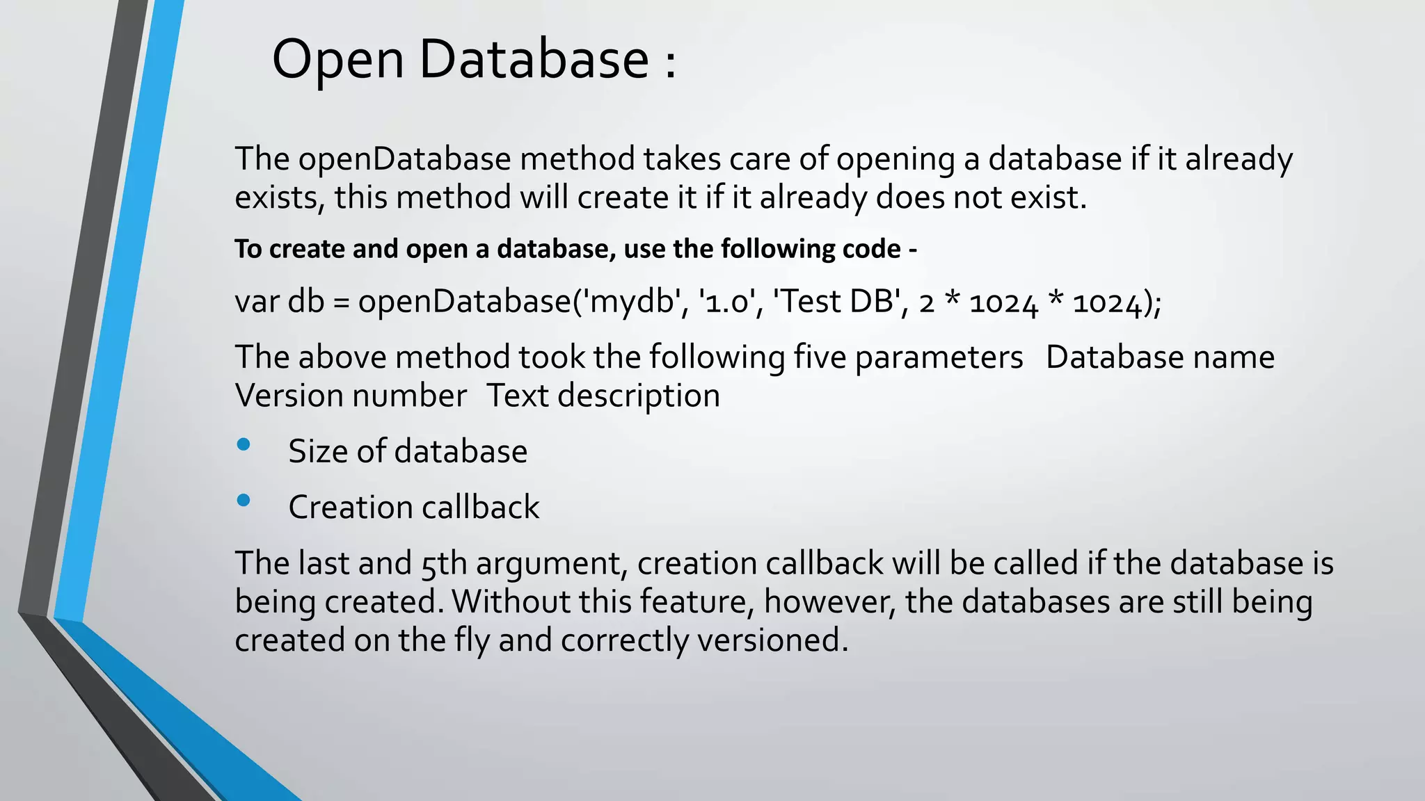 Open Database :
The openDatabase method takes care of opening a database if it already
exists, this method will create it if it already does not exist.
To create and open a database, use the following code -
var db = openDatabase('mydb', '1.0', 'Test DB', 2 * 1024 * 1024);
The above method took the following five parameters Database name
Version number Text description
• Size of database
• Creation callback
The last and 5th argument, creation callback will be called if the database is
being created.Without this feature, however, the databases are still being
created on the fly and correctly versioned.
 