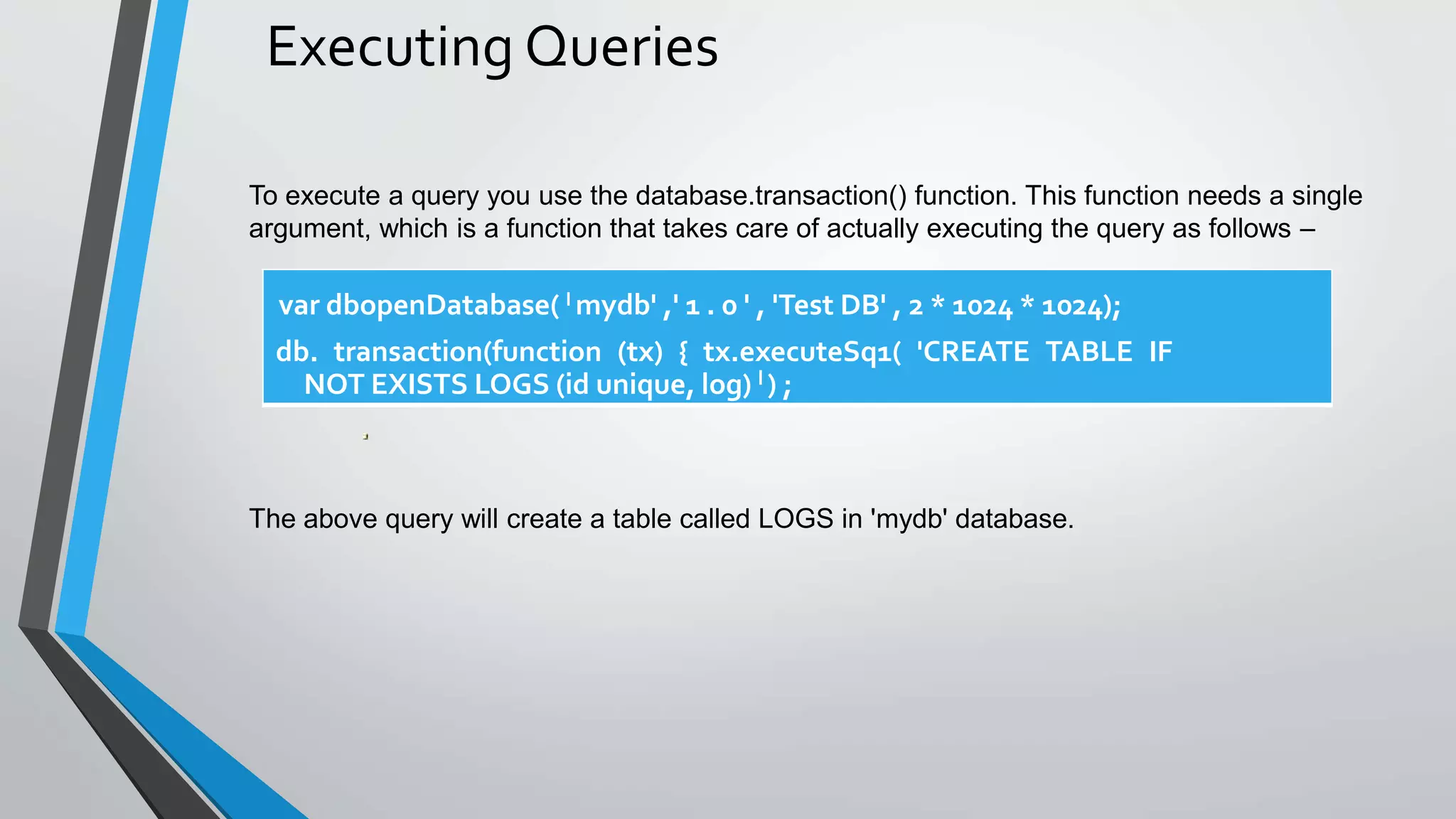Executing Queries
To execute a query you use the database.transaction() function. This function needs a single
argument, which is a function that takes care of actually executing the query as follows –
The above query will create a table called LOGS in 'mydb' database.
var dbopenDatabase( I mydb' ,' 1 . 0 ' , 'Test DB' , 2 * 1024 * 1024);
db. transaction(function (tx) { tx.executeSq1( 'CREATE TABLE IF
NOT EXISTS LOGS (id unique, log) l ) ;
 