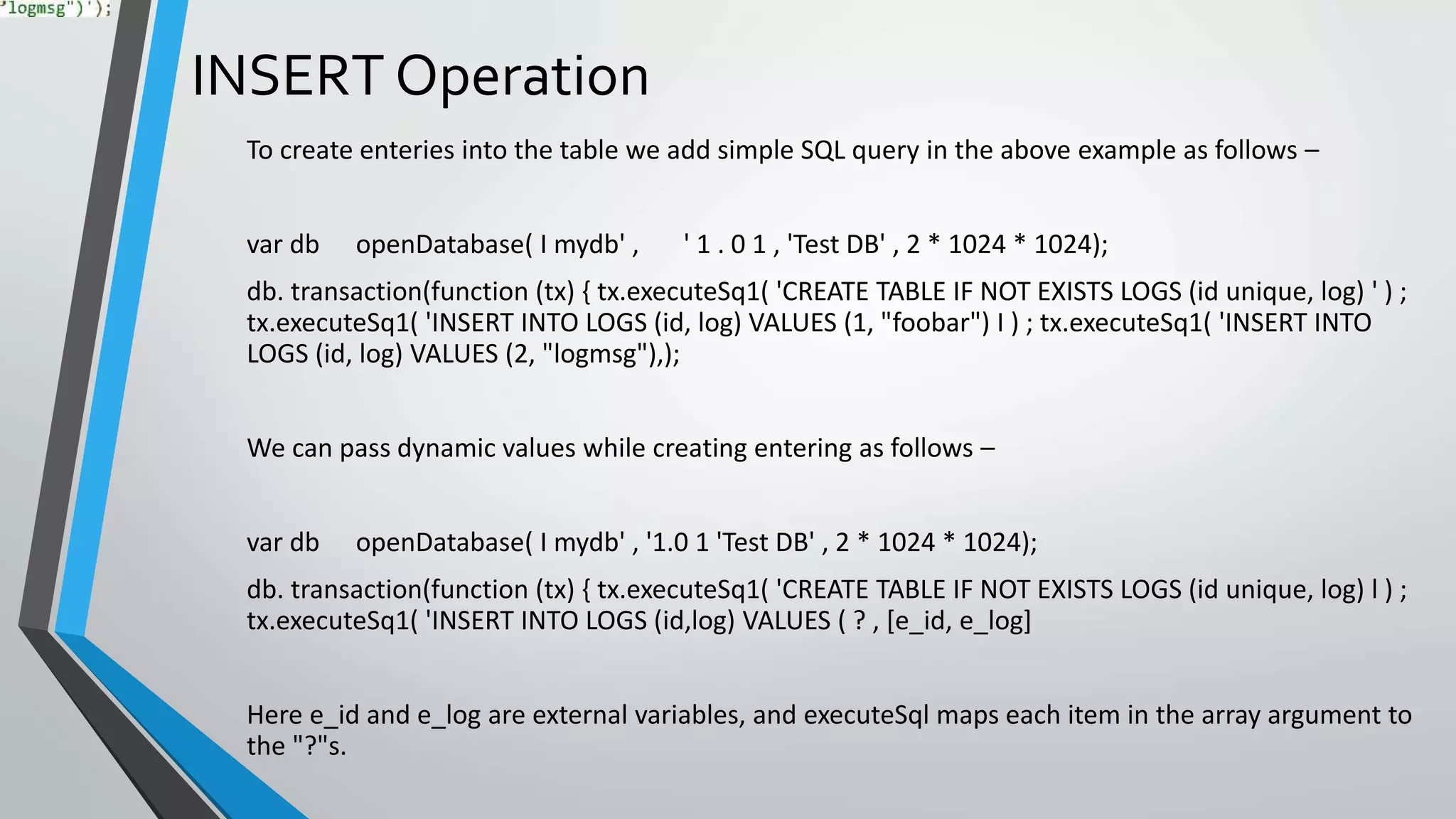 INSERT Operation
To create enteries into the table we add simple SQL query in the above example as follows –
var db openDatabase( I mydb' , ' 1 . 0 1 , 'Test DB' , 2 * 1024 * 1024);
db. transaction(function (tx) { tx.executeSq1( 'CREATE TABLE IF NOT EXISTS LOGS (id unique, log) ' ) ;
tx.executeSq1( 'INSERT INTO LOGS (id, log) VALUES (1, "foobar") I ) ; tx.executeSq1( 'INSERT INTO
LOGS (id, log) VALUES (2, "logmsg"),);
We can pass dynamic values while creating entering as follows –
var db openDatabase( I mydb' , '1.0 1 'Test DB' , 2 * 1024 * 1024);
db. transaction(function (tx) { tx.executeSq1( 'CREATE TABLE IF NOT EXISTS LOGS (id unique, log) l ) ;
tx.executeSq1( 'INSERT INTO LOGS (id,log) VALUES ( ? , [e_id, e_log]
Here e_id and e_log are external variables, and executeSql maps each item in the array argument to
the "?"s.
 