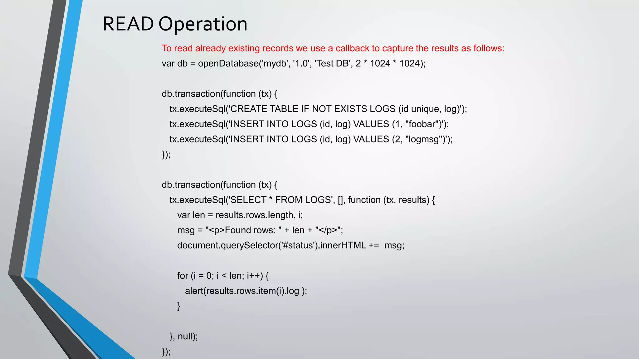 READ Operation
To read already existing records we use a callback to capture the results as follows:
var db = openDatabase('mydb', '1.0', 'Test DB', 2 * 1024 * 1024);
db.transaction(function (tx) {
tx.executeSql('CREATE TABLE IF NOT EXISTS LOGS (id unique, log)');
tx.executeSql('INSERT INTO LOGS (id, log) VALUES (1, "foobar")');
tx.executeSql('INSERT INTO LOGS (id, log) VALUES (2, "logmsg")');
});
db.transaction(function (tx) {
tx.executeSql('SELECT * FROM LOGS', [], function (tx, results) {
var len = results.rows.length, i;
msg = "<p>Found rows: " + len + "</p>";
document.querySelector('#status').innerHTML += msg;
for (i = 0; i < len; i++) {
alert(results.rows.item(i).log );
}
}, null);
});
 