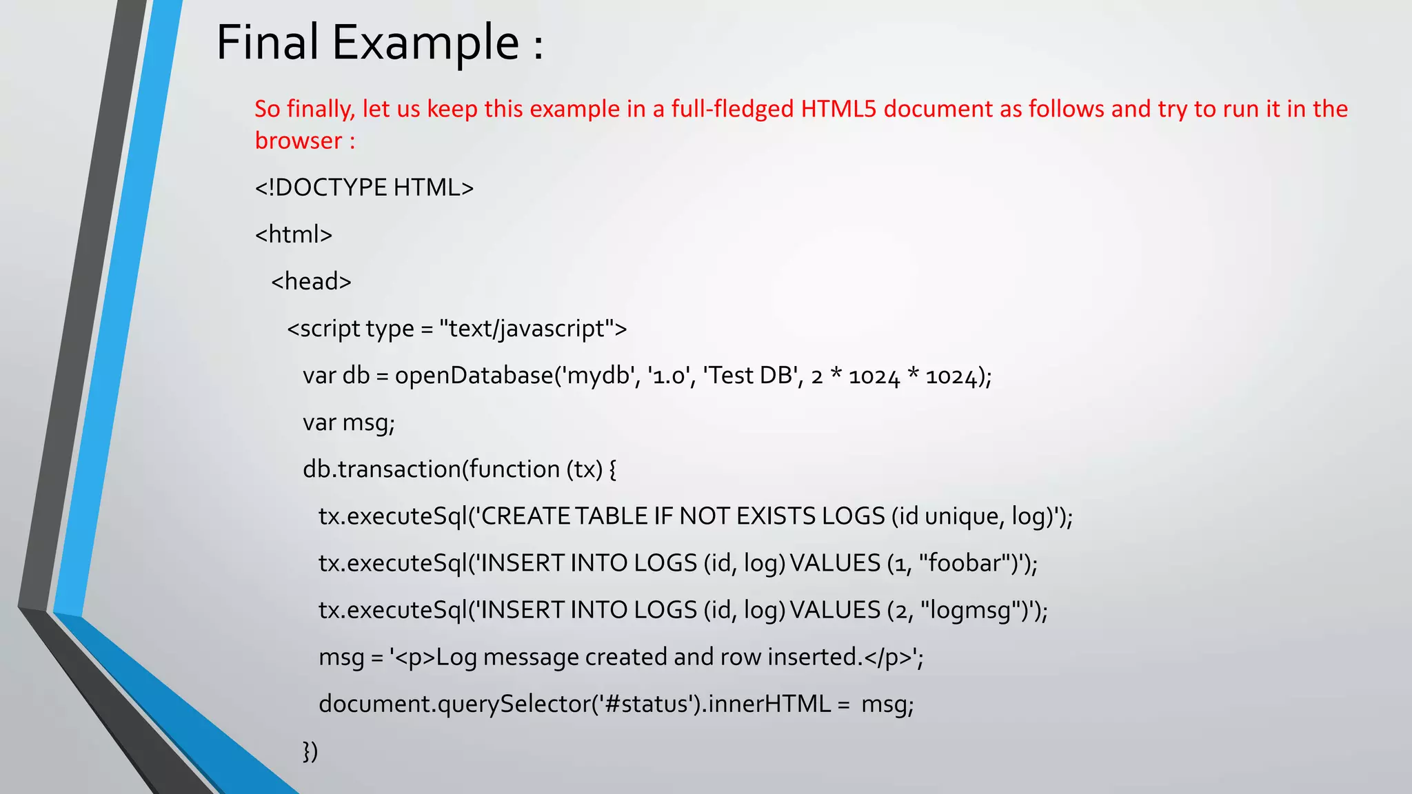 Final Example :
So finally, let us keep this example in a full-fledged HTML5 document as follows and try to run it in the
browser :
<!DOCTYPE HTML>
<html>
<head>
<script type = "text/javascript">
var db = openDatabase('mydb', '1.0', 'Test DB', 2 * 1024 * 1024);
var msg;
db.transaction(function (tx) {
tx.executeSql('CREATETABLE IF NOT EXISTS LOGS (id unique, log)');
tx.executeSql('INSERT INTO LOGS (id, log)VALUES (1, "foobar")');
tx.executeSql('INSERT INTO LOGS (id, log)VALUES (2, "logmsg")');
msg = '<p>Log message created and row inserted.</p>';
document.querySelector('#status').innerHTML = msg;
})
 