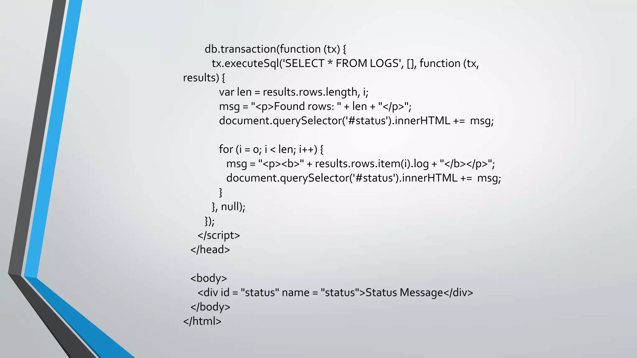 db.transaction(function (tx) {
tx.executeSql('SELECT * FROM LOGS', [], function (tx,
results) {
var len = results.rows.length, i;
msg = "<p>Found rows: " + len + "</p>";
document.querySelector('#status').innerHTML += msg;
for (i = 0; i < len; i++) {
msg = "<p><b>" + results.rows.item(i).log + "</b></p>";
document.querySelector('#status').innerHTML += msg;
}
}, null);
});
</script>
</head>
<body>
<div id = "status" name = "status">Status Message</div>
</body>
</html>
 