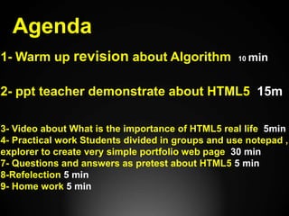 Agenda
1- Warm up revision about Algorithm 10 min
2- ppt teacher demonstrate about HTML5 15m
3- Video about What is the importance of HTML5 real life 5min
4- Practical work Students divided in groups and use notepad ,
explorer to create very simple portfolio web page 30 min
7- Questions and answers as pretest about HTML5 5 min
8-Refelection 5 min
9- Home work 5 min
 