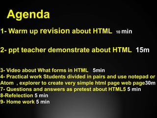 Agenda
1- Warm up revision about HTML 10 min
2- ppt teacher demonstrate about HTML 15m
3- Video about What forms in HTML 5min
4- Practical work Students divided in pairs and use notepad or
Atom , explorer to create very simple html page web page30m
7- Questions and answers as pretest about HTML5 5 min
8-Refelection 5 min
9- Home work 5 min
 