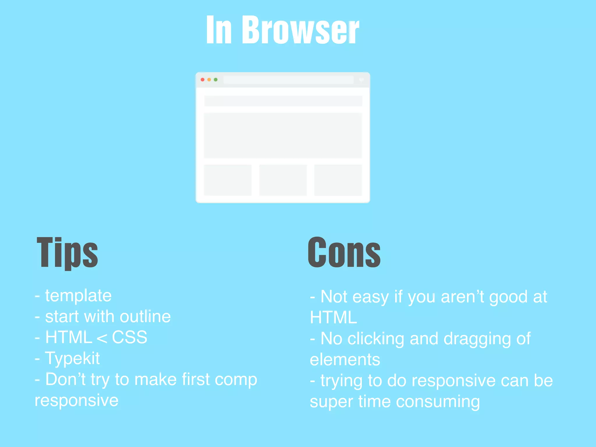 - template
- start with outline
- HTML < CSS
- Typekit
- Don’t try to make ﬁrst comp
responsive
In Browser
Tips
- Not easy if you aren’t good at
HTML
- No clicking and dragging of
elements
- trying to do responsive can be
super time consuming
Cons
 