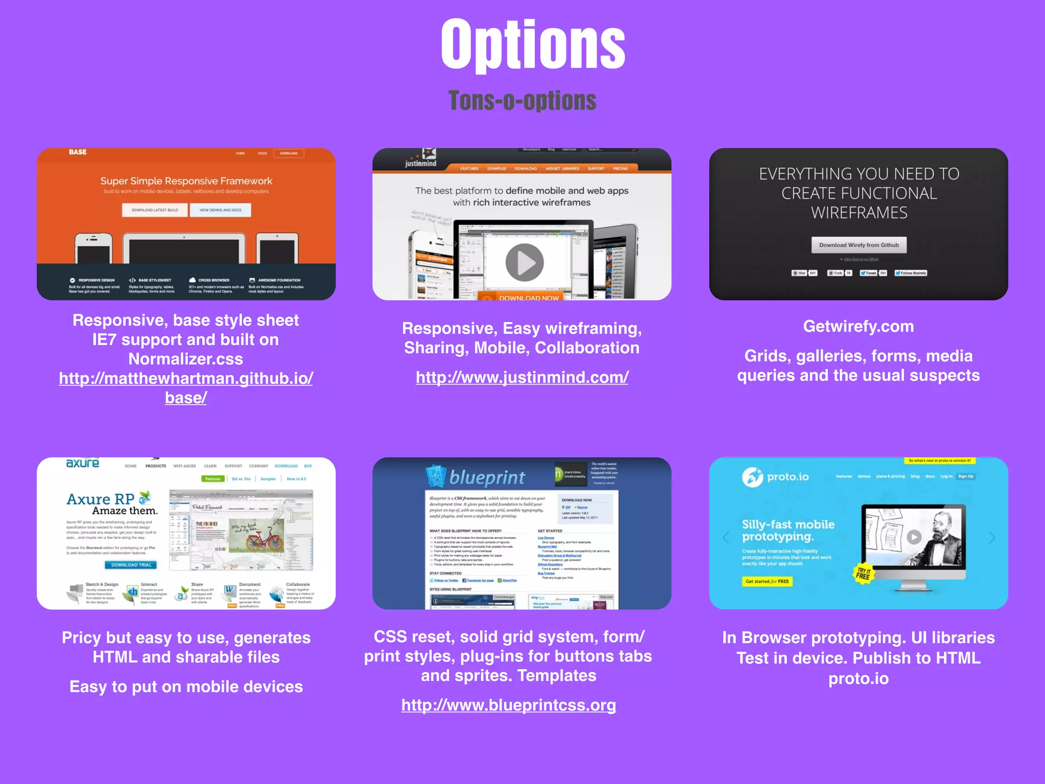 Responsive, base style sheet
IE7 support and built on
Normalizer.css
http://matthewhartman.github.io/
base/
Responsive, Easy wireframing,
Sharing, Mobile, Collaboration
http://www.justinmind.com/
Getwirefy.com
Grids, galleries, forms, media
queries and the usual suspects
Pricy but easy to use, generates
HTML and sharable ﬁles
Easy to put on mobile devices
CSS reset, solid grid system, form/
print styles, plug-ins for buttons tabs
and sprites. Templates
http://www.blueprintcss.org
In Browser prototyping. UI libraries
Test in device. Publish to HTML
proto.io
Options
Tons-o-options
 