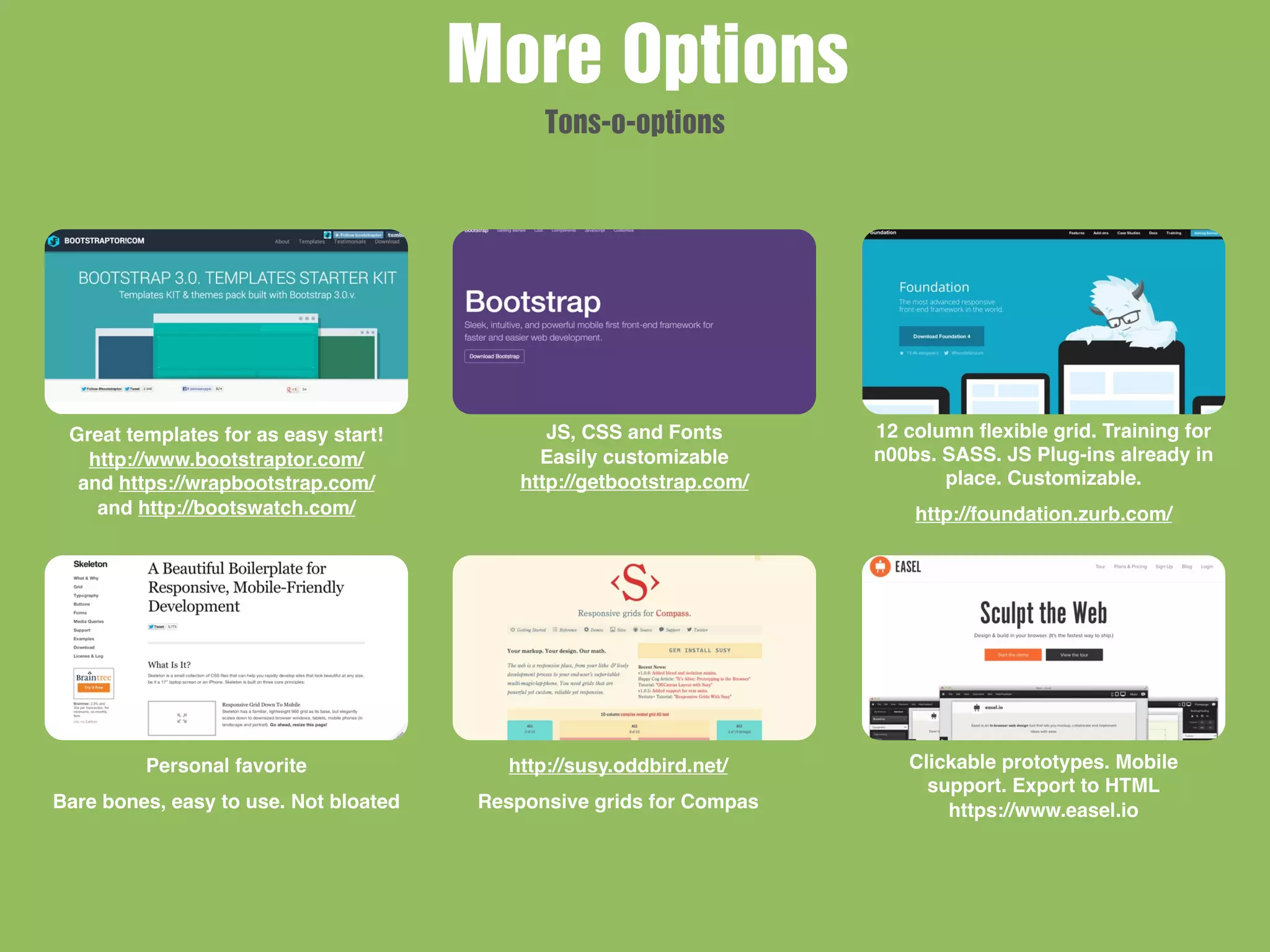 Great templates for as easy start!
http://www.bootstraptor.com/
and https://wrapbootstrap.com/
and http://bootswatch.com/
JS, CSS and Fonts
Easily customizable
http://getbootstrap.com/
12 column ﬂexible grid. Training for
n00bs. SASS. JS Plug-ins already in
place. Customizable.
http://foundation.zurb.com/
Personal favorite
Bare bones, easy to use. Not bloated
http://susy.oddbird.net/
Responsive grids for Compas
Clickable prototypes. Mobile
support. Export to HTML
https://www.easel.io
More Options
Tons-o-options
 