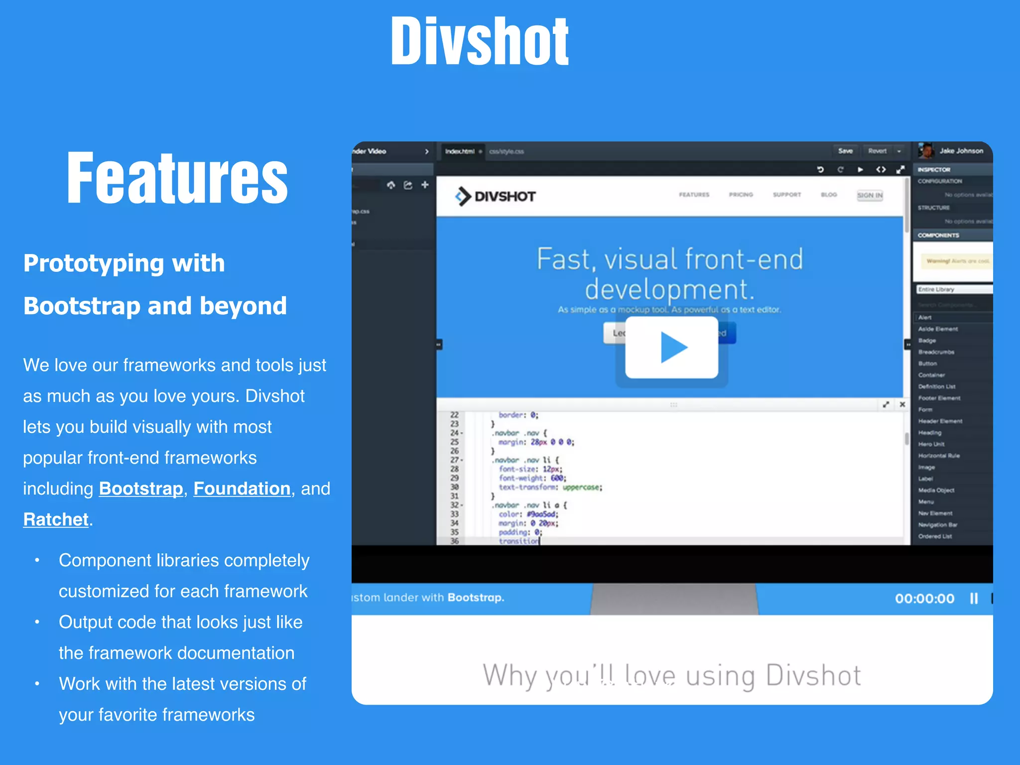 New Picture
Prototyping with
Bootstrap and beyond
We love our frameworks and tools just
as much as you love yours. Divshot
lets you build visually with most
popular front-end frameworks
including Bootstrap, Foundation, and
Ratchet.
• Component libraries completely
customized for each framework
• Output code that looks just like
the framework documentation
• Work with the latest versions of
your favorite frameworks
Divshot
Features
 