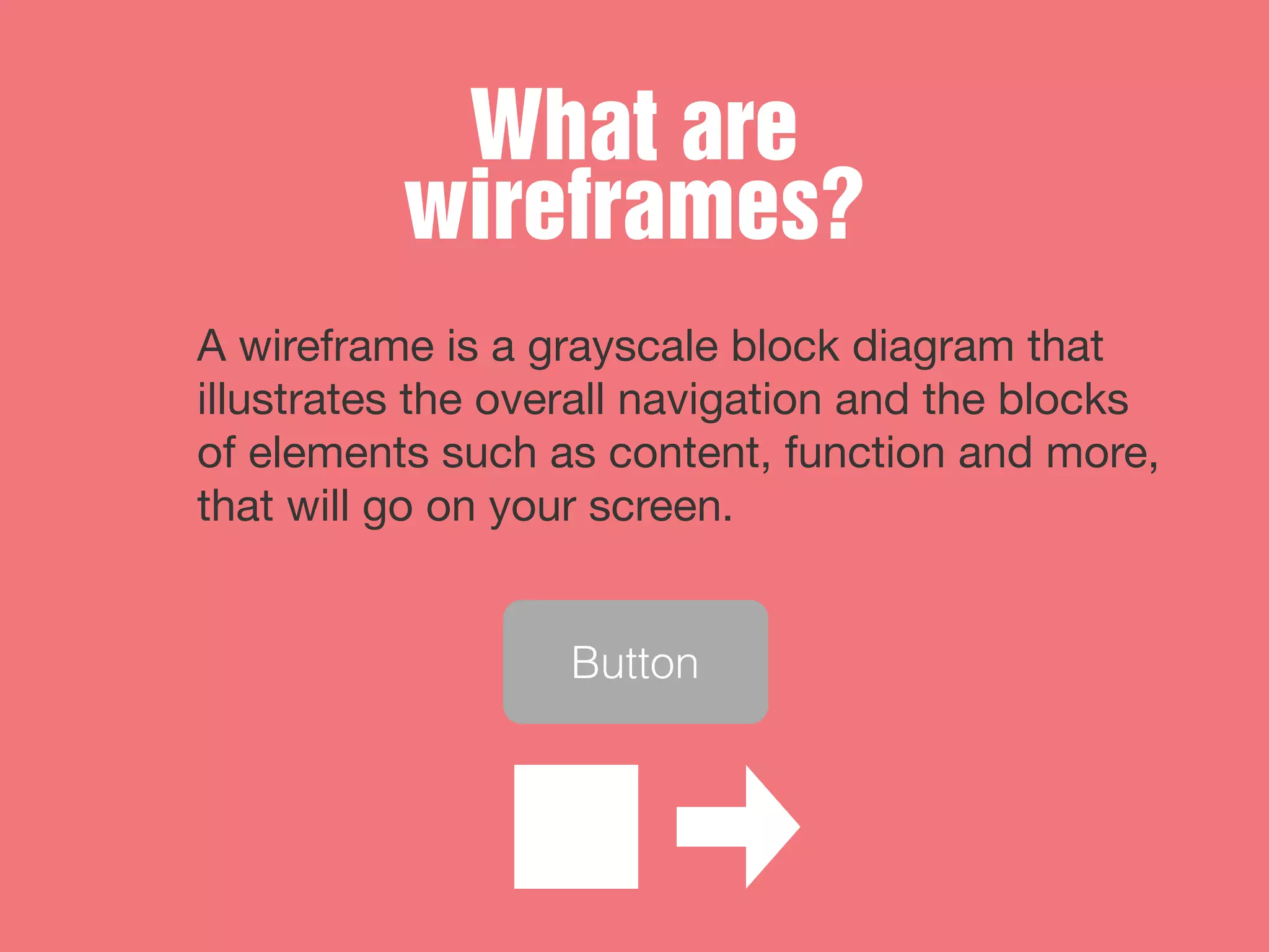 What are
wireframes?
A wireframe is a grayscale block diagram that
illustrates the overall navigation and the blocks
of elements such as content, function and more,
that will go on your screen.
Button
 