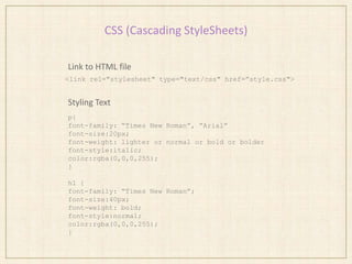 CSS (Cascading StyleSheets)
Link to HTML file
Styling Text
<link rel="stylesheet" type="text/css" href=”style.css">
p{
font-family: “Times New Roman”, “Arial”
font-size:20px;
font-weight: lighter or normal or bold or bolder
font-style:italic;
color:rgba(0,0,0,255);
}
h1 {
font-family: “Times New Roman”;
font-size:40px;
font-weight: bold;
font-style:normal;
color:rgba(0,0,0,255);
}
 